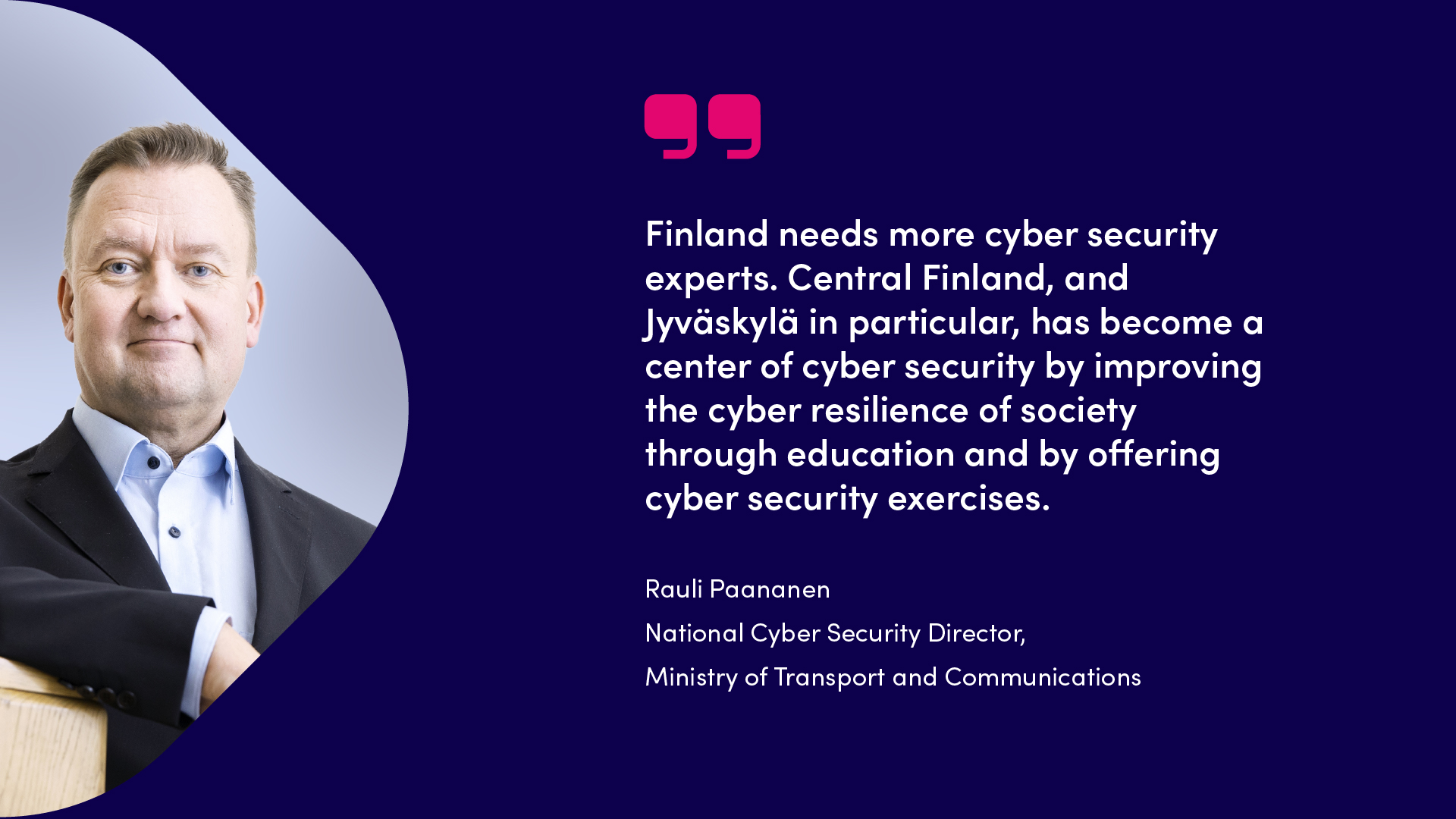 Rauli Paananen, Finland needs more cyber security experts. Central Finland, and Jyväskylä in particular, has become a center of cyber security by improving the cyber resilience of society through education and by offering cyber security exercises.