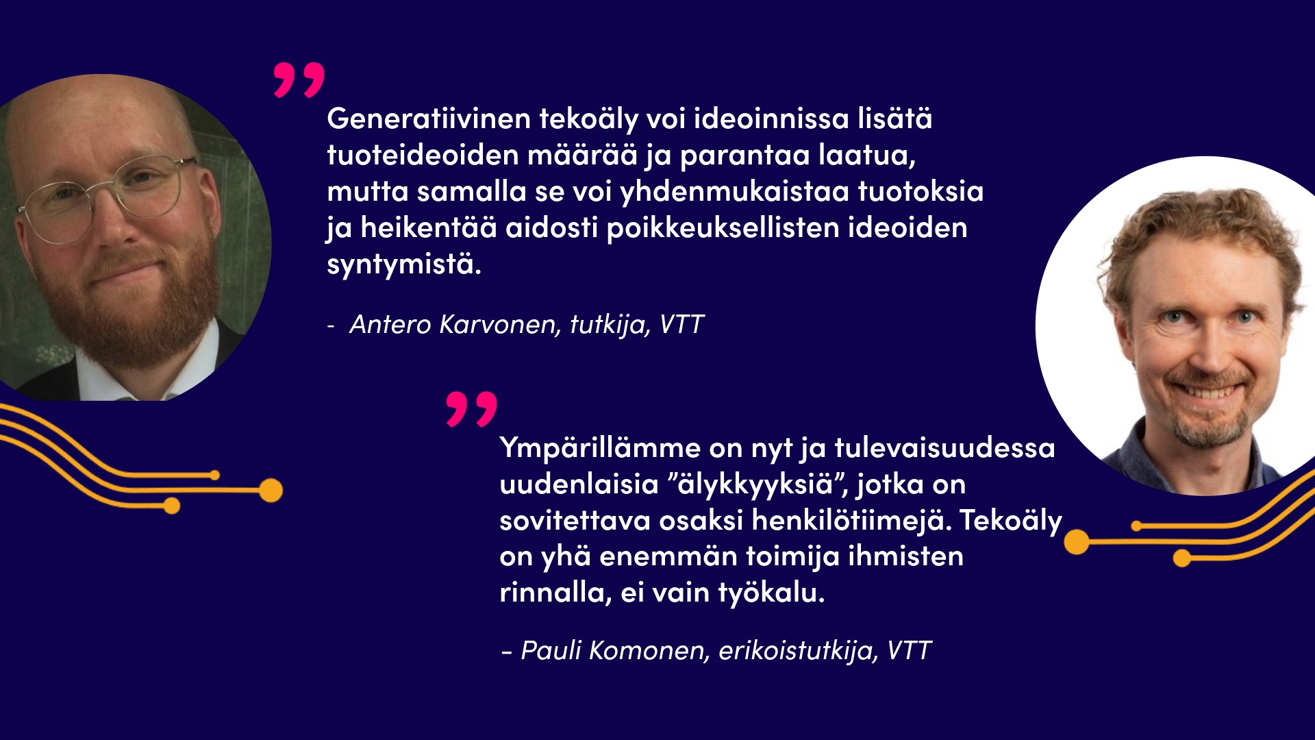 Kuvassa tutkija Antero Karvonen ja hänen sitaattinsa. Generatiivinen tekoäly voi ideoinnissa lisätä tuoteideoiden määrää ja parantaa laatua, mutta samalla se voi yhdenmukaistaa tuotoksia ja heikentää aidosti poikkeuksellisten ideoiden syntymistä. Lisäksi kuvassa on erikoistutkijan Pauli Komosen kuva ja sitaatti Ympärillämme on nyt ja tulevaisuudessa uudenlaisia ”älykkyyksiä”, jotka on sovitettava osaksi henkilötiimejä. Tekoäly on yhä enemmän toimija ihmisten rinnalla, ei vain työkalu.