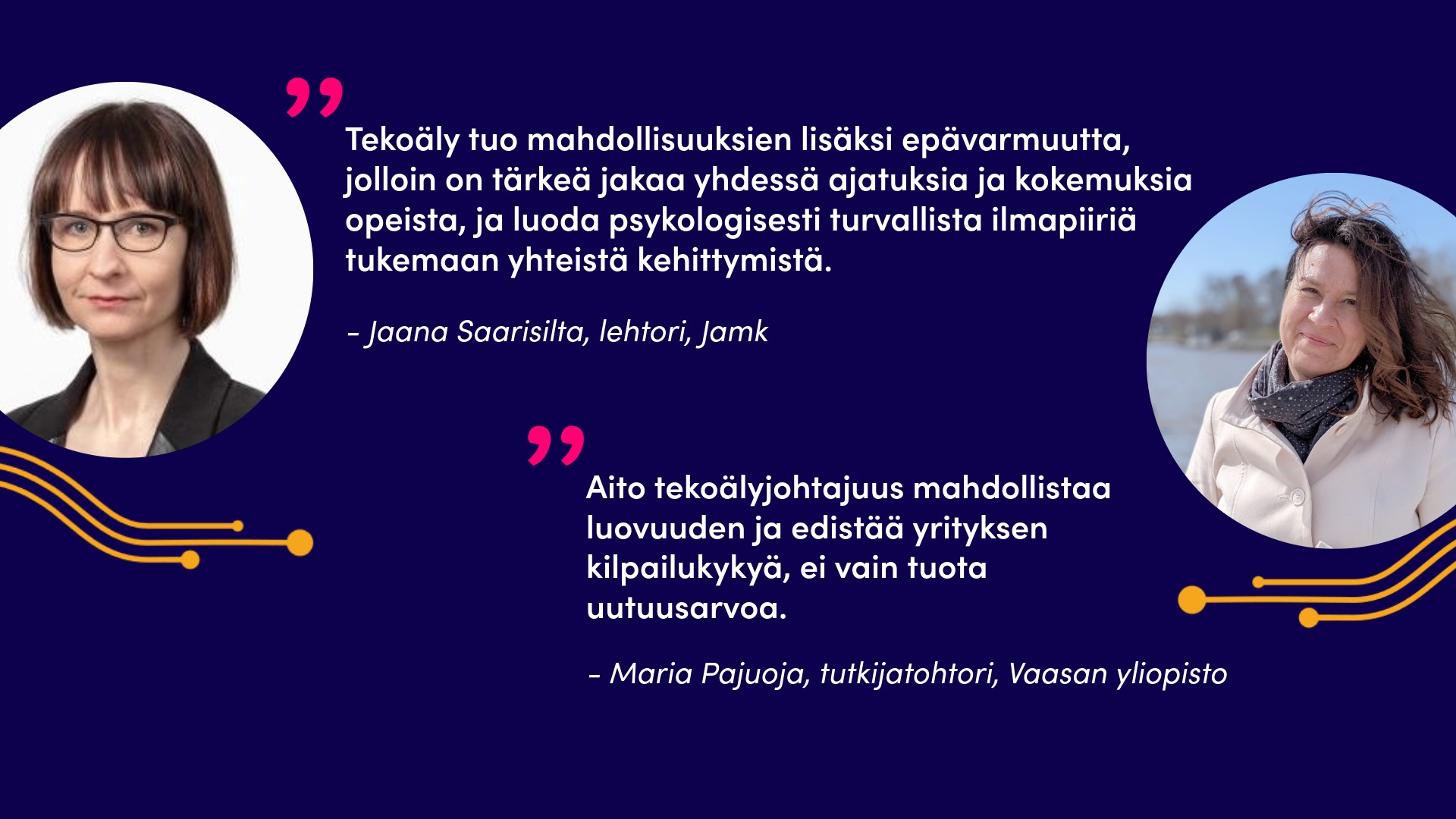 Kuvassa Jaana Saarisilta ja sitaatti: Tekoäly tuo mahdollisuuksien lisäksi epävarmuutta, jolloin on tärkeä jakaa yhdessä ajatuksia ja kokemuksia opeista, ja luoda psykologisesti turvallista ilmapiiriä tukemaan yhteistä kehittymistä. Lisäksi kuvassa Maria Pajuoja ja sitaatti: Aito tekoälyjohtajuus mahdollistaa luovuuden ja edistää yrityksen kilpailukykyä, ei vain tuota uutuusarvoa.